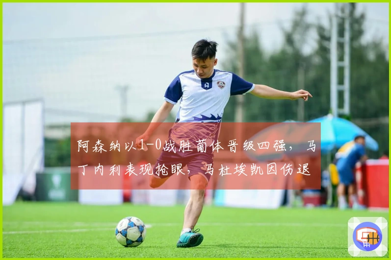 阿森纳以1-0战胜葡体晋级四强，马丁内利表现抢眼，马杜埃凯因伤退场