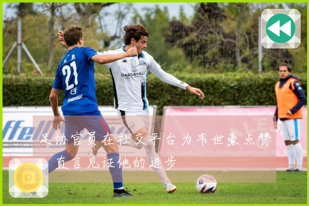 足协官员在社交平台为韦世豪点赞，直言见证他的进步