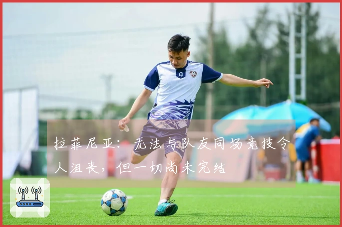 拉菲尼亚：无法与队友同场竞技令人沮丧，但一切尚未完结