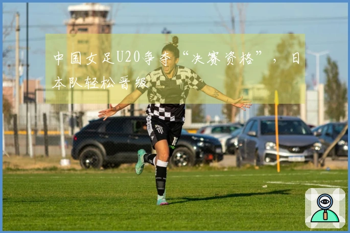 中国女足U20争夺“决赛资格”，日本队轻松晋级