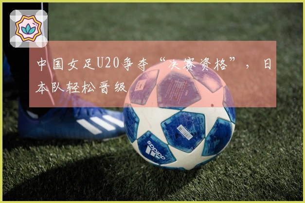 中国女足U20争夺“决赛资格”，日本队轻松晋级