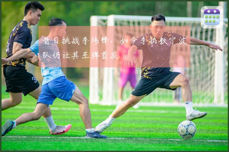 昔日挑战李玮锋，如今李执教宁波队仍让其王牌首发