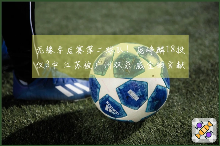 无缘季后赛第二球队！庞峥麟18投仅3中 江苏被广州双杀 威金顿贡献37+8+6
