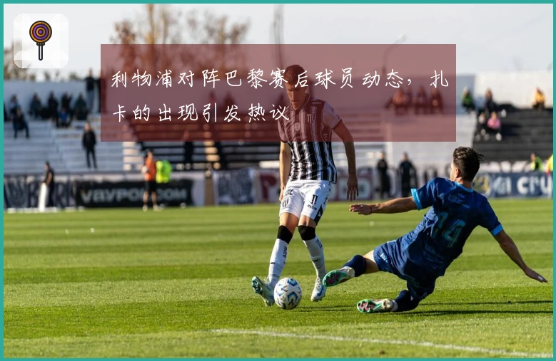 利物浦对阵巴黎赛后球员动态，扎卡的出现引发热议