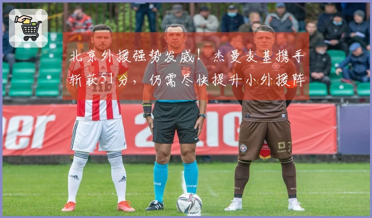 北京外援强势发威！杰曼麦基携手斩获51分，仍需尽快提升小外援阵容