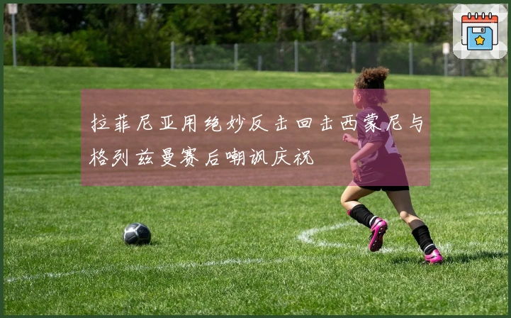 拉菲尼亚用绝妙反击回击西蒙尼与格列兹曼赛后嘲讽庆祝
