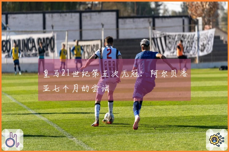 皇马21世纪第五次无冠：阿尔贝洛亚七个月的尝试